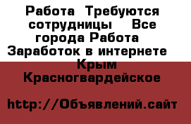 Работа .Требуются сотрудницы  - Все города Работа » Заработок в интернете   . Крым,Красногвардейское